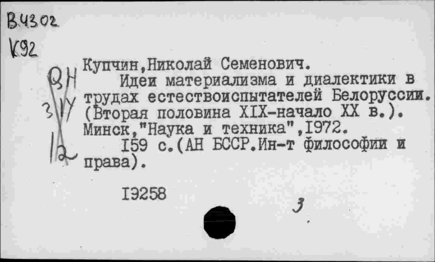 ﻿Вж
Купчин,Николай Семенович.
Идеи материализма и диалектики в трудах естествоиспытателей Белоруссии. (Вторая половина Х1Х-начало XX в.). Минск,"Наука и техника",1972.
159 с.(АН БССР.Ин-т философии и права).
19258